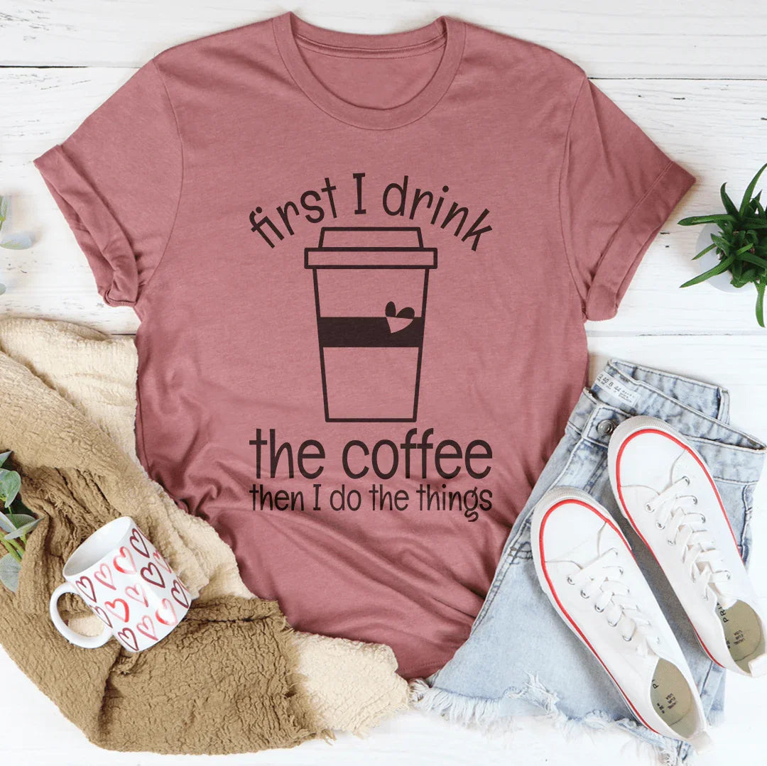 First I Drink The Coffee Then I Do The Things Tee